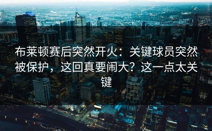 布莱顿赛后突然开火：关键球员突然被保护，这回真要闹大？这一点太关键