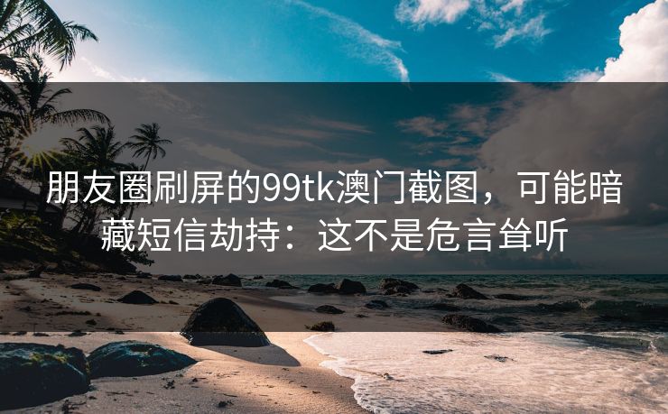 朋友圈刷屏的99tk澳门截图，可能暗藏短信劫持：这不是危言耸听