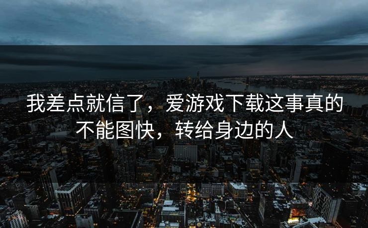 我差点就信了，爱游戏下载这事真的不能图快，转给身边的人
