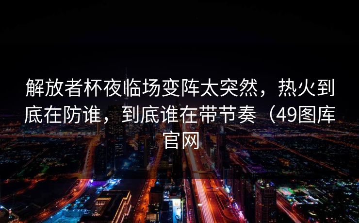解放者杯夜临场变阵太突然,热火到底在防谁,到底谁在带节奏(49图库官网 解放者杯夜临场变阵太突然,热火到底在防谁,到底谁在带节奏(49图库官网