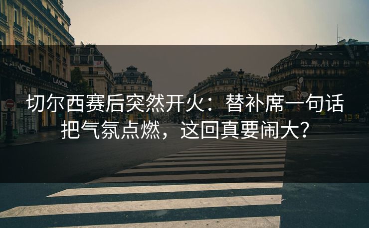 切尔西赛后突然开火：替补席一句话把气氛点燃，这回真要闹大？
