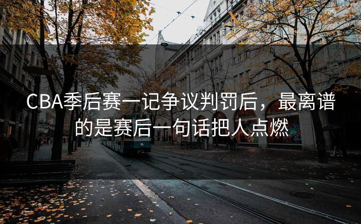 CBA季后赛一记争议判罚后，最离谱的是赛后一句话把人点燃