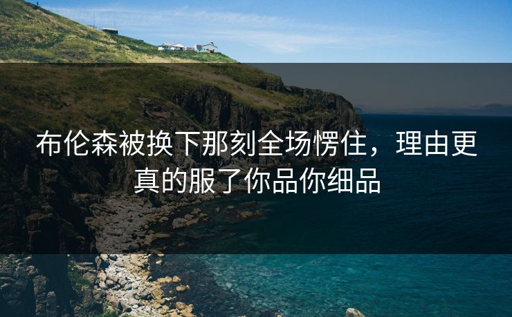 布伦森被换下那刻全场愣住，理由更真的服了你品你细品