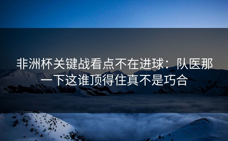 非洲杯关键战看点不在进球:队医那一下这谁顶得住真不是巧合 非洲杯关键战看点不在进球:队医那一下这谁顶得住真不是巧合