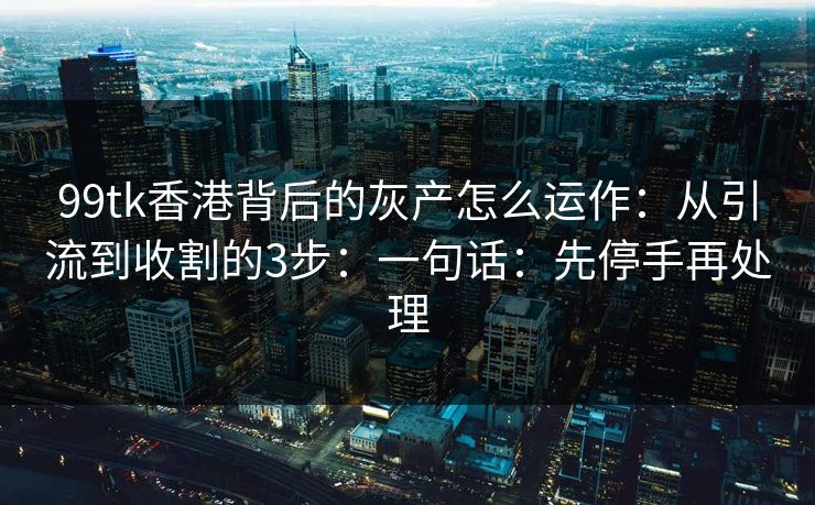 99tk香港背后的灰产怎么运作：从引流到收割的3步：一句话：先停手再处理