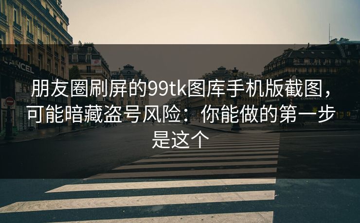 朋友圈刷屏的99tk图库手机版截图，可能暗藏盗号风险：你能做的第一步是这个