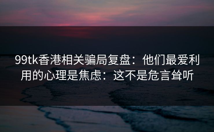 99tk香港相关骗局复盘：他们最爱利用的心理是焦虑：这不是危言耸听