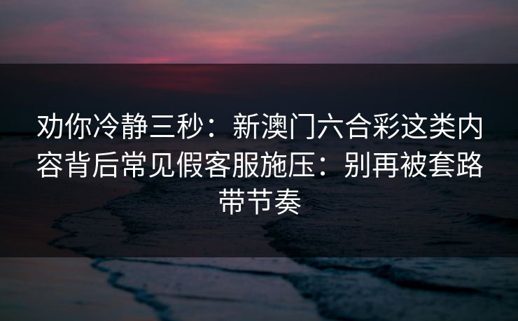 劝你冷静三秒：新澳门六合彩这类内容背后常见假客服施压：别再被套路带节奏