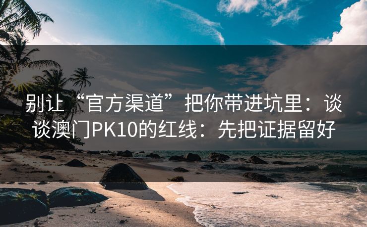 别让“官方渠道”把你带进坑里：谈谈澳门PK10的红线：先把证据留好