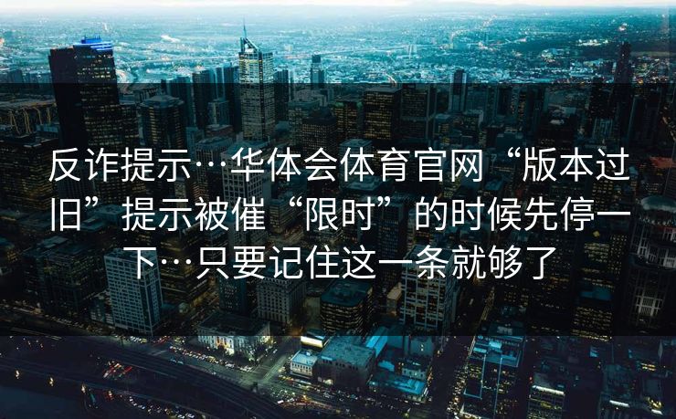 反诈提示…华体会体育官网“版本过旧”提示被催“限时”的时候先停一下…只要记住这一条就够了