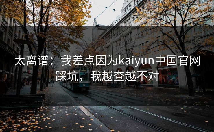 太离谱：我差点因为kaiyun中国官网踩坑，我越查越不对