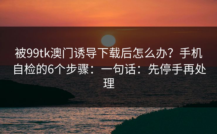 被99tk澳门诱导下载后怎么办？手机自检的6个步骤：一句话：先停手再处理