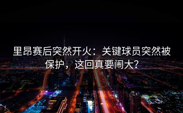 里昂赛后突然开火:关键球员突然被保护,这回真要闹大? 里昂赛后突然开火:关键球员突然被保护,这回真要闹大?