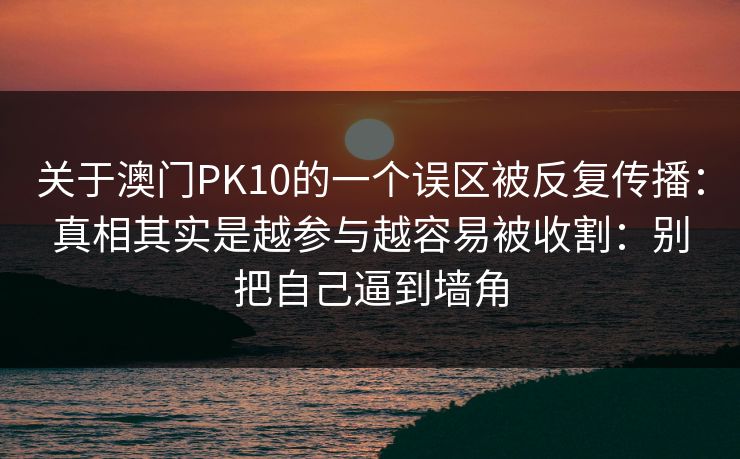 关于澳门PK10的一个误区被反复传播:真相其实是越参与越容易被收割:别把自己逼到墙角 关于澳门PK10的一个误区被反复传播:真相其实是越参与越容易被收割:别把自己逼到墙角