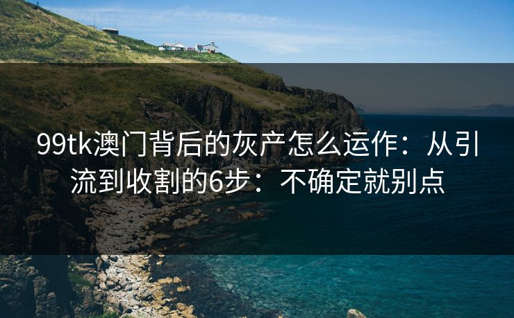 99tk澳门背后的灰产怎么运作:从引流到收割的6步:不确定就别点 99tk澳门背后的灰产怎么运作:从引流到收割的6步:不确定就别点