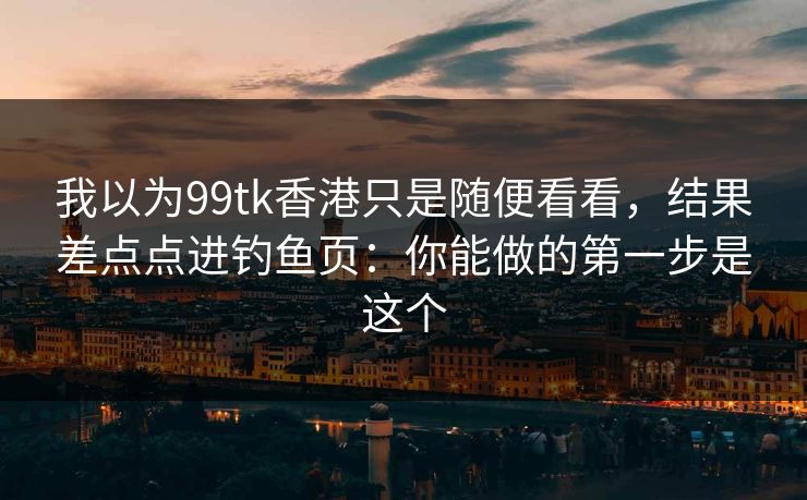我以为99tk香港只是随便看看,结果差点点进钓鱼页:你能做的第一步是这个 我以为99tk香港只是随便看看,结果差点点进钓鱼页:你能做的第一步是这个