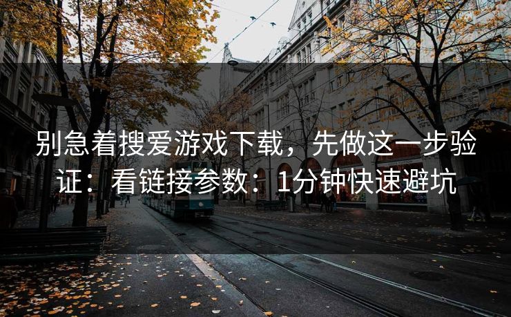 别急着搜爱游戏下载，先做这一步验证：看链接参数：1分钟快速避坑