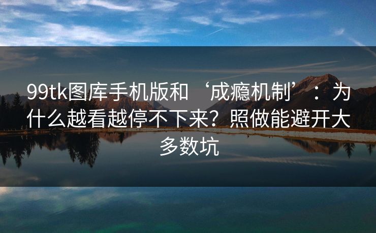 99tk图库手机版和‘成瘾机制’：为什么越看越停不下来？照做能避开大多数坑