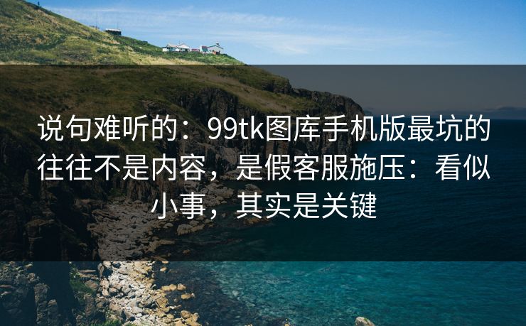 说句难听的：99tk图库手机版最坑的往往不是内容，是假客服施压：看似小事，其实是关键
