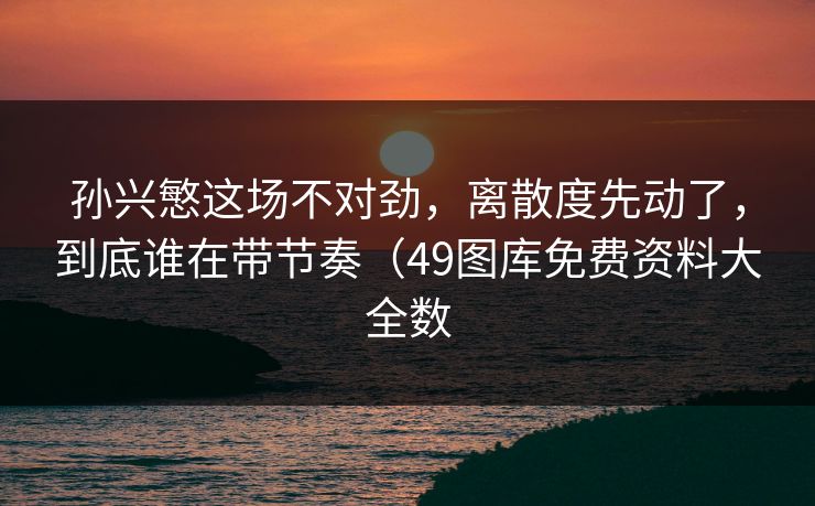 孙兴慜这场不对劲，离散度先动了，到底谁在带节奏（49图库免费资料大全数