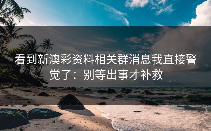 看到新澳彩资料相关群消息我直接警觉了：别等出事才补救